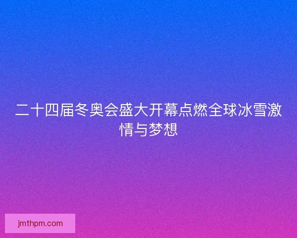 二十四届冬奥会盛大开幕点燃全球冰雪激情与梦想
