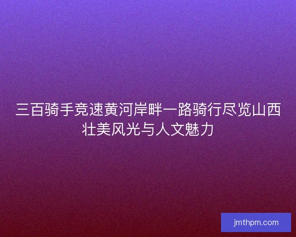 三百骑手竞速黄河岸畔一路骑行尽览山西壮美风光与人文魅力