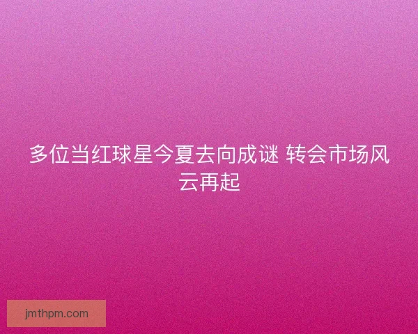 多位当红球星今夏去向成谜 转会市场风云再起