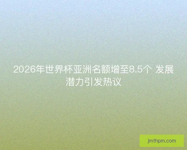 2026年世界杯亚洲名额增至8.5个 发展潜力引发热议