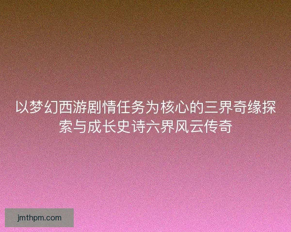 以梦幻西游剧情任务为核心的三界奇缘探索与成长史诗六界风云传奇