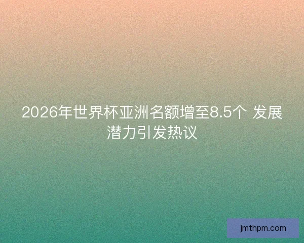 2026年世界杯亚洲名额增至8.5个 发展潜力引发热议